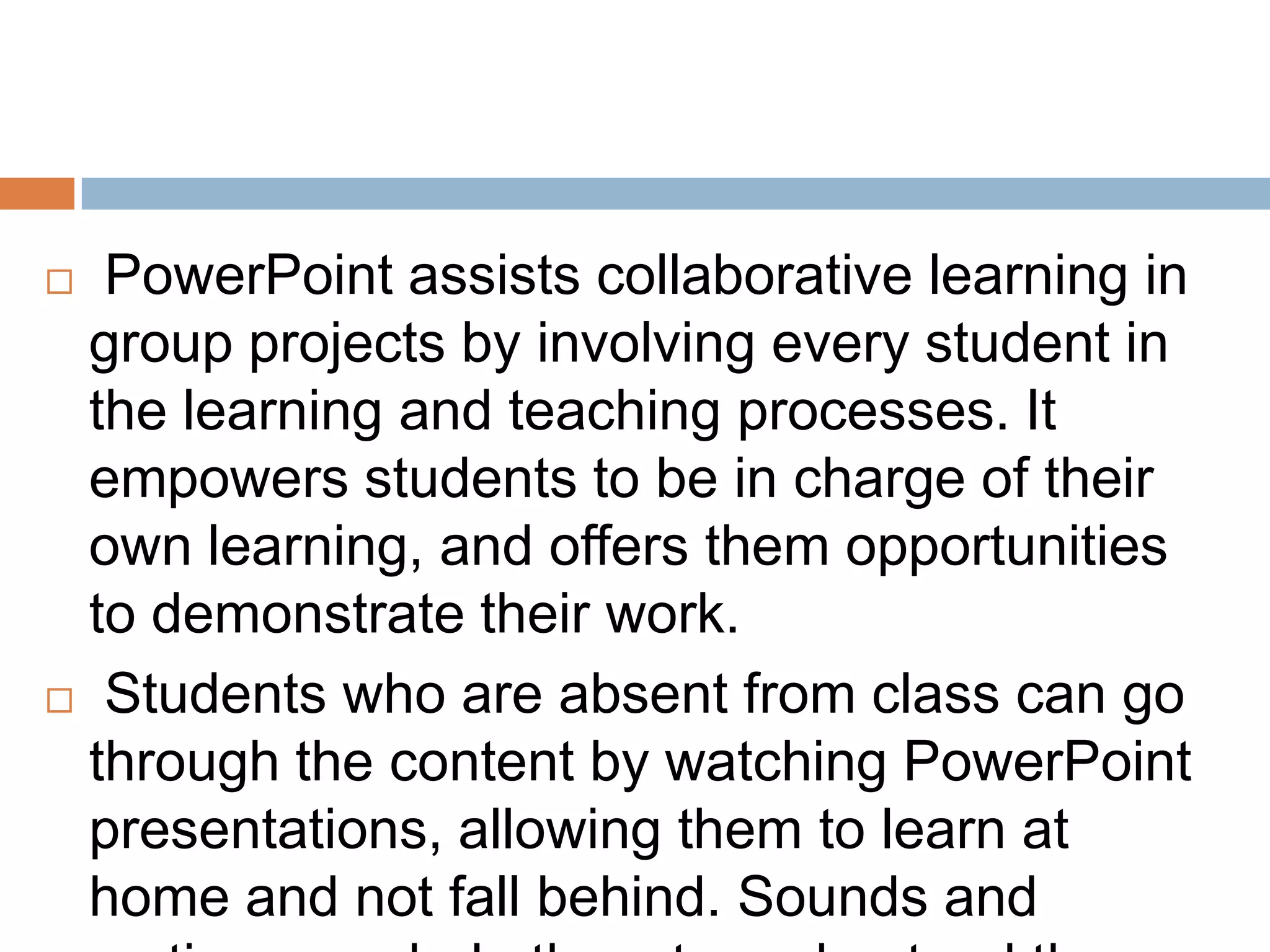  PowerPoint assists collaborative learning in
group projects by involving every student in
the learning and teaching processes. It
empowers students to be in charge of their
own learning, and offers them opportunities
to demonstrate their work.
 Students who are absent from class can go
through the content by watching PowerPoint
presentations, allowing them to learn at
home and not fall behind. Sounds and
 