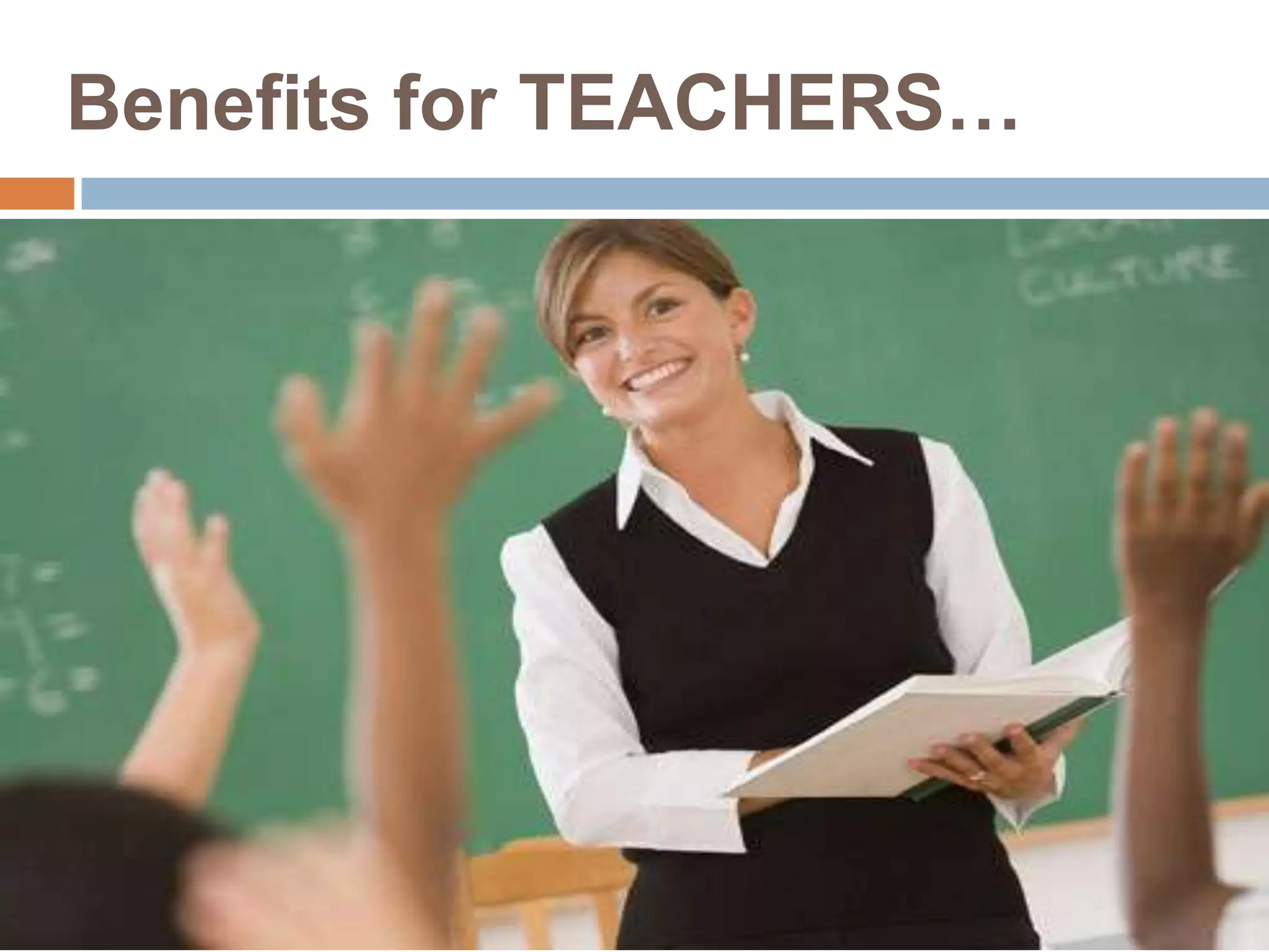 Benefits for TEACHERS…
 Teachers can use PowerPoint presentations to
enhance the effectiveness of classroom instruction
in many ways and in every subject area.
 PowerPoint can enrich the information in a lesson,
and make the presentation more organized and
flexible.
 Main points can be emphasized by using graphics,
animation and sound.
 PowerPoint can be used for content review.
 