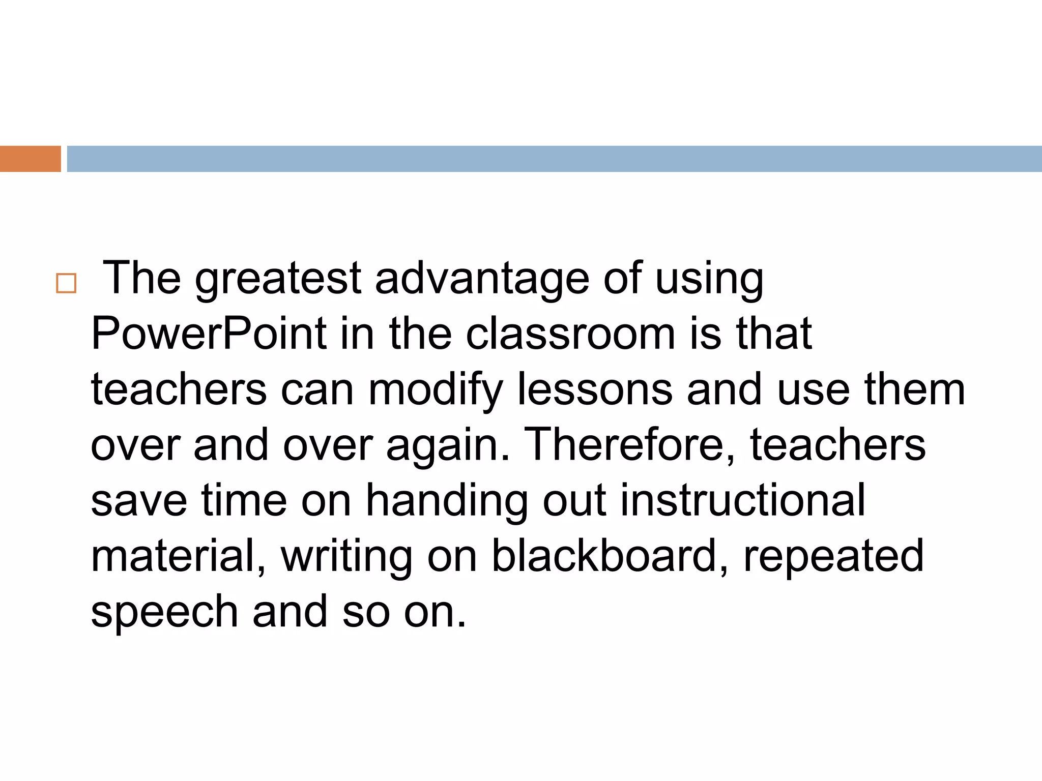  The greatest advantage of using
PowerPoint in the classroom is that
teachers can modify lessons and use them
over and over again. Therefore, teachers
save time on handing out instructional
material, writing on blackboard, repeated
speech and so on.
 