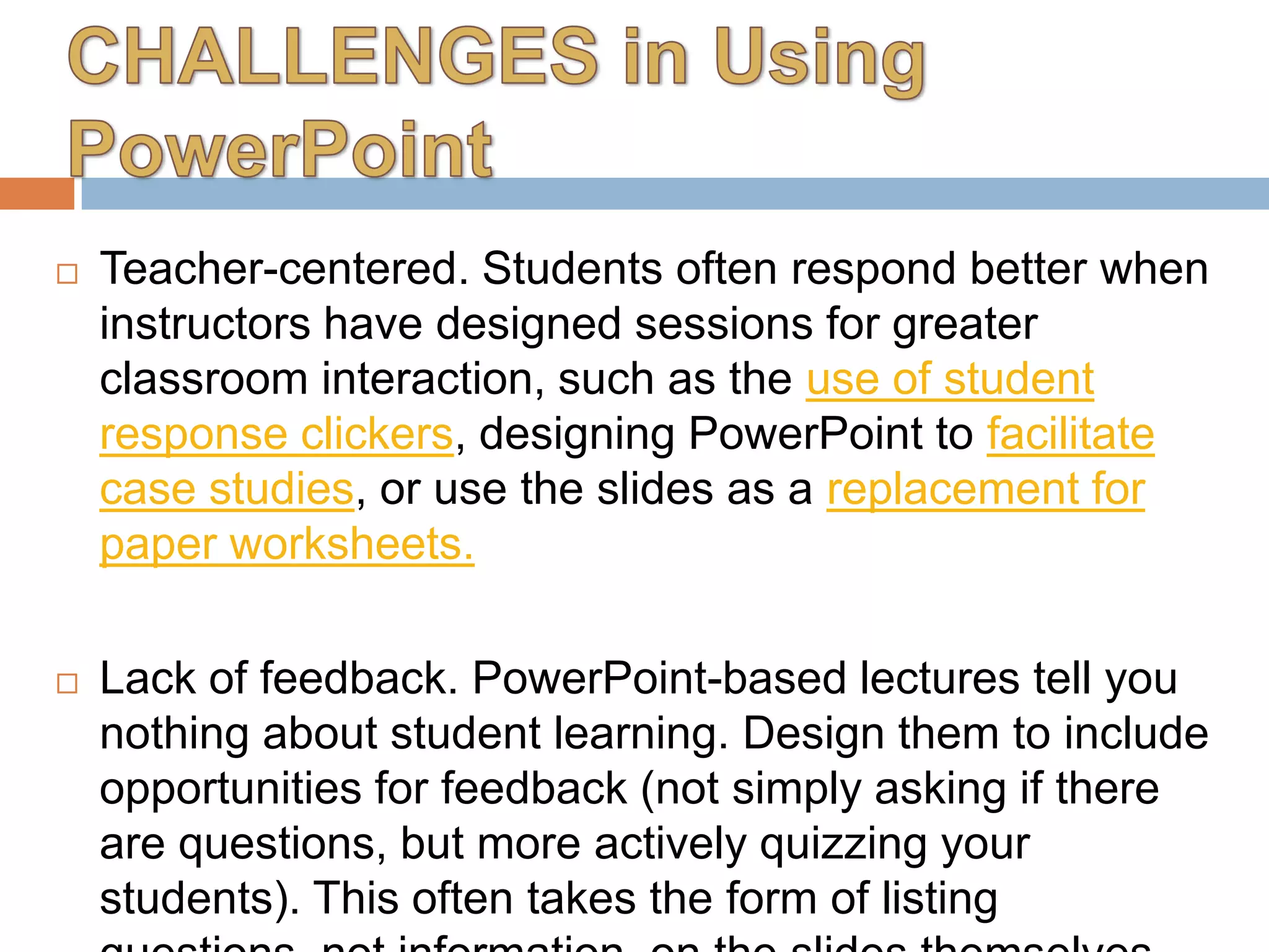  Teacher-centered. Students often respond better when
instructors have designed sessions for greater
classroom interaction, such as the use of student
response clickers, designing PowerPoint to facilitate
case studies, or use the slides as a replacement for
paper worksheets.
 Lack of feedback. PowerPoint-based lectures tell you
nothing about student learning. Design them to include
opportunities for feedback (not simply asking if there
are questions, but more actively quizzing your
students). This often takes the form of listing
 