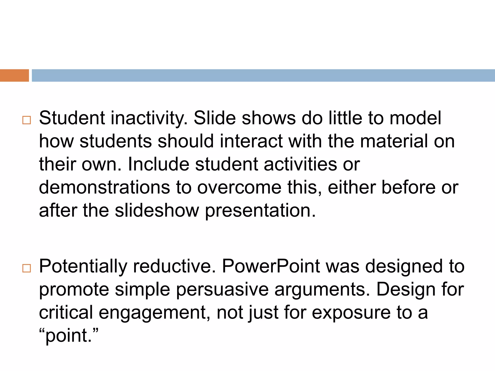  Student inactivity. Slide shows do little to model
how students should interact with the material on
their own. Include student activities or
demonstrations to overcome this, either before or
after the slideshow presentation.
 Potentially reductive. PowerPoint was designed to
promote simple persuasive arguments. Design for
critical engagement, not just for exposure to a
“point.”
 