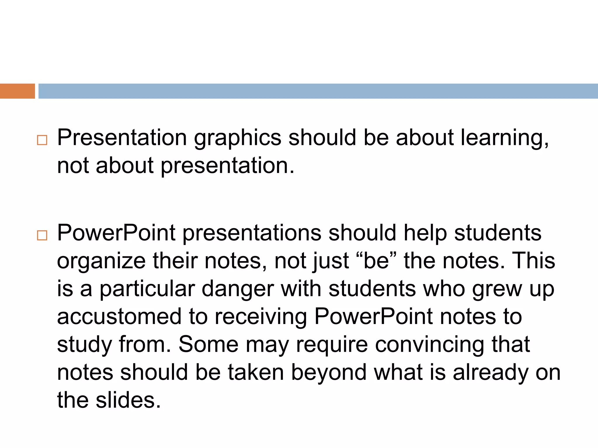  Presentation graphics should be about learning,
not about presentation.
 PowerPoint presentations should help students
organize their notes, not just “be” the notes. This
is a particular danger with students who grew up
accustomed to receiving PowerPoint notes to
study from. Some may require convincing that
notes should be taken beyond what is already on
the slides.
 