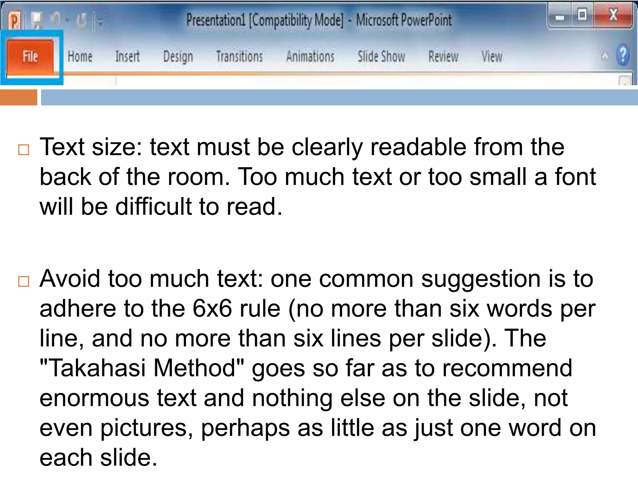  Text size: text must be clearly readable from the
back of the room. Too much text or too small a font
will be difficult to read.
 Avoid too much text: one common suggestion is to
adhere to the 6x6 rule (no more than six words per
line, and no more than six lines per slide). The
"Takahasi Method" goes so far as to recommend
enormous text and nothing else on the slide, not
even pictures, perhaps as little as just one word on
each slide.
 