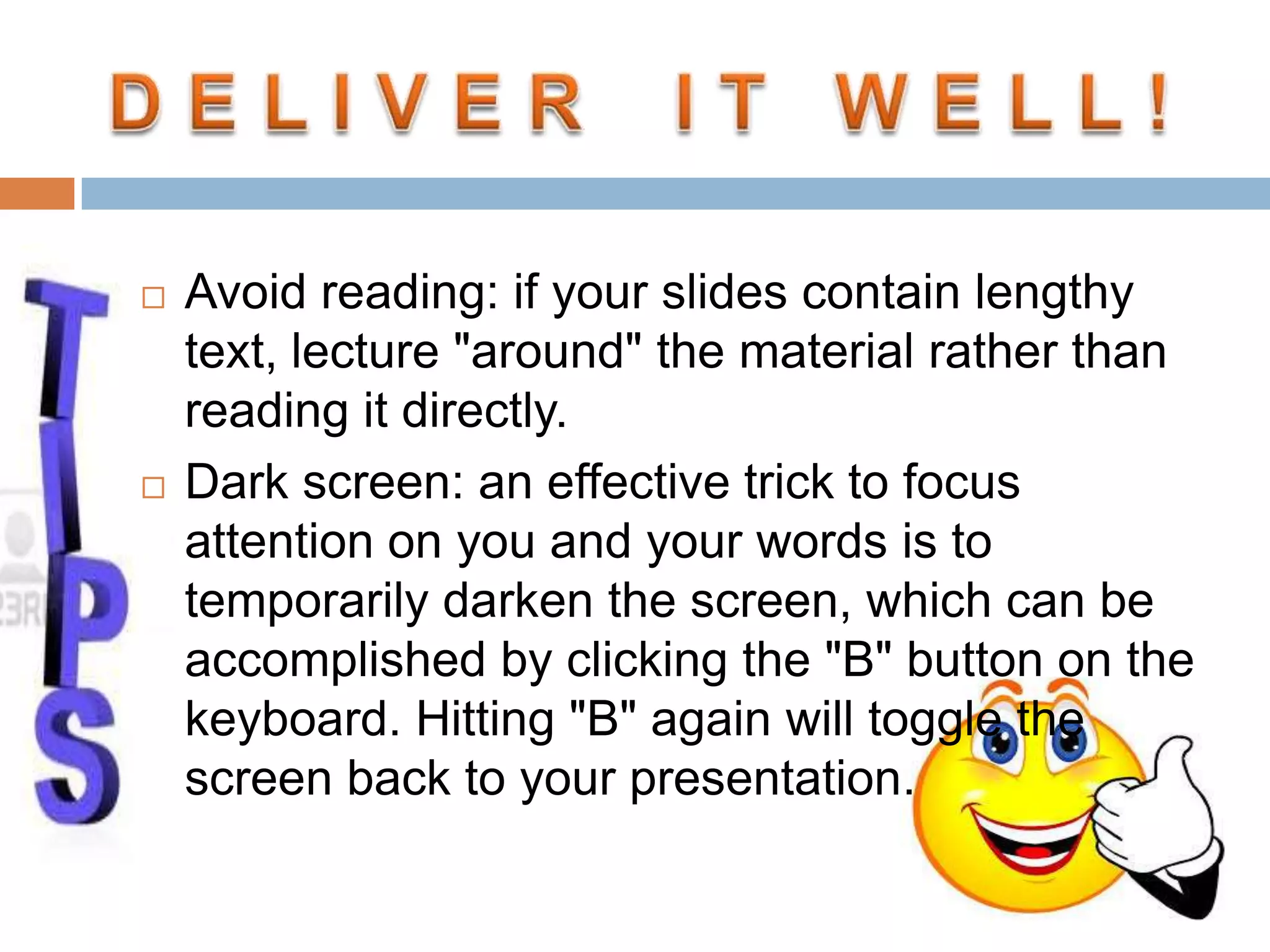  Avoid reading: if your slides contain lengthy
text, lecture "around" the material rather than
reading it directly.
 Dark screen: an effective trick to focus
attention on you and your words is to
temporarily darken the screen, which can be
accomplished by clicking the "B" button on the
keyboard. Hitting "B" again will toggle the
screen back to your presentation.
 