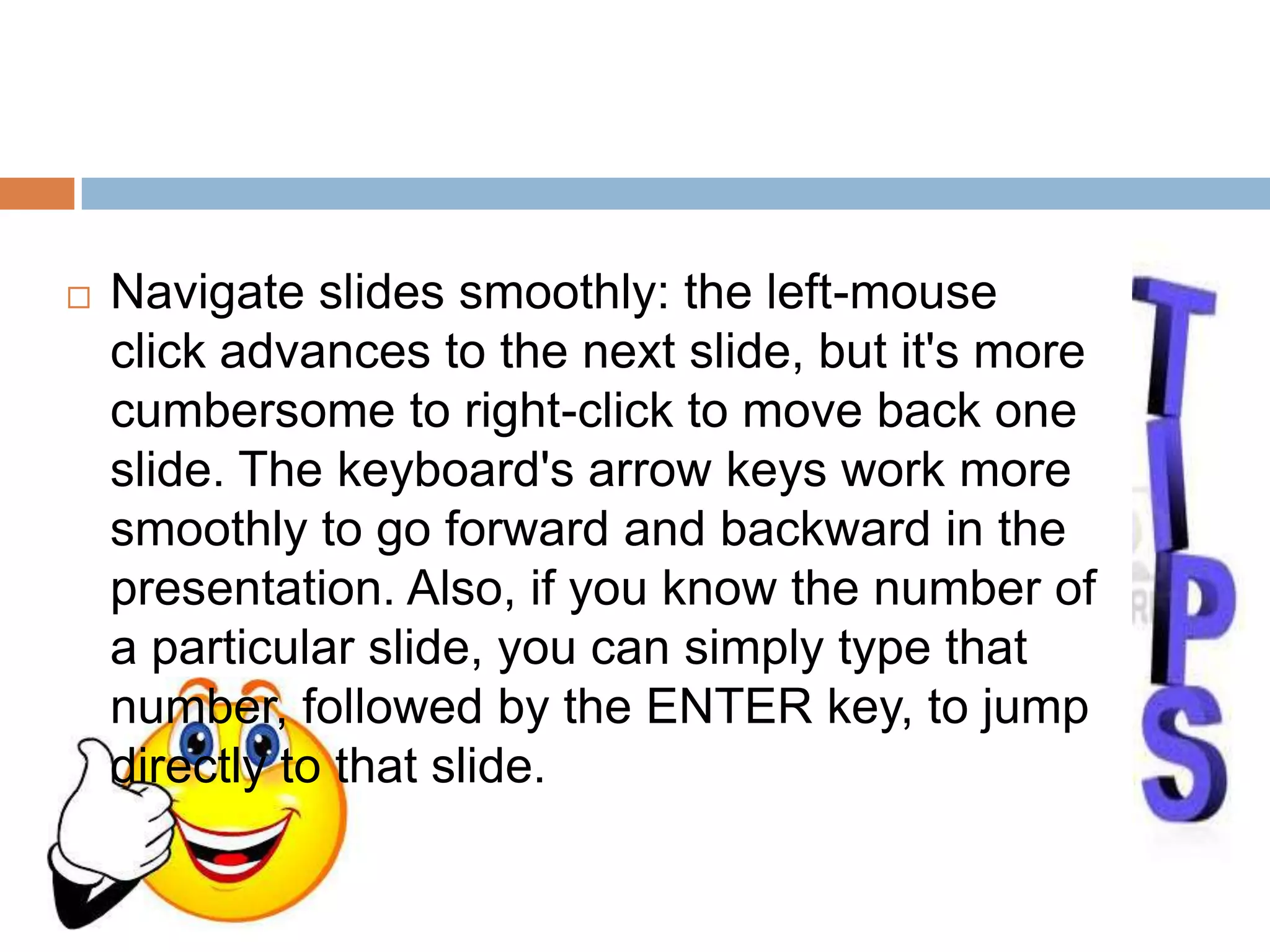  Navigate slides smoothly: the left-mouse
click advances to the next slide, but it's more
cumbersome to right-click to move back one
slide. The keyboard's arrow keys work more
smoothly to go forward and backward in the
presentation. Also, if you know the number of
a particular slide, you can simply type that
number, followed by the ENTER key, to jump
directly to that slide.
 