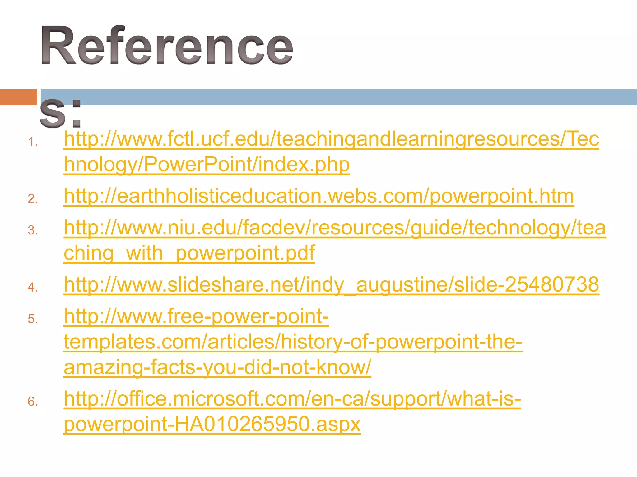 1. http://www.fctl.ucf.edu/teachingandlearningresources/Tec
hnology/PowerPoint/index.php
2. http://earthholisticeducation.webs.com/powerpoint.htm
3. http://www.niu.edu/facdev/resources/guide/technology/tea
ching_with_powerpoint.pdf
4. http://www.slideshare.net/indy_augustine/slide-25480738
5. http://www.free-power-point-
templates.com/articles/history-of-powerpoint-the-
amazing-facts-you-did-not-know/
6. http://office.microsoft.com/en-ca/support/what-is-
powerpoint-HA010265950.aspx
 