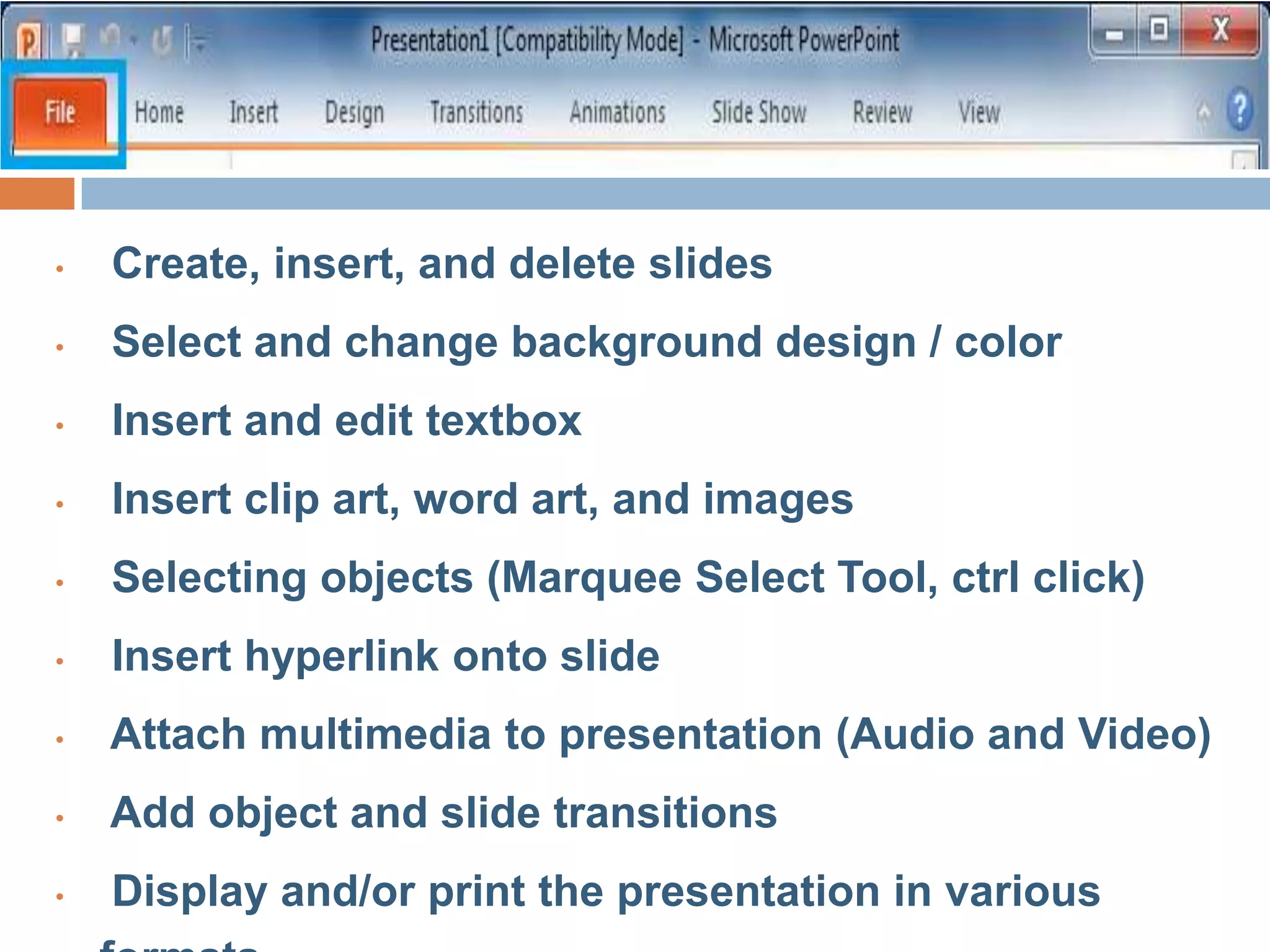 • Create, insert, and delete slides
• Select and change background design / color
• Insert and edit textbox
• Insert clip art, word art, and images
• Selecting objects (Marquee Select Tool, ctrl click)
• Insert hyperlink onto slide
• Attach multimedia to presentation (Audio and Video)
• Add object and slide transitions
• Display and/or print the presentation in various
 