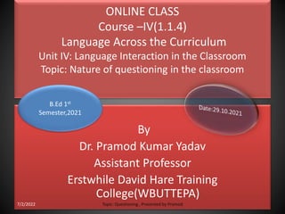 ONLINE CLASS
Course –IV(1.1.4)
Language Across the Curriculum
Unit IV: Language Interaction in the Classroom
Topic: Nature of questioning in the classroom
By
Dr. Pramod Kumar Yadav
Assistant Professor
Erstwhile David Hare Training
College(WBUTTEPA)
B.Ed 1st
Semester,2021
7/2/2022 Topic: Questioning , Presented by Pramod
 