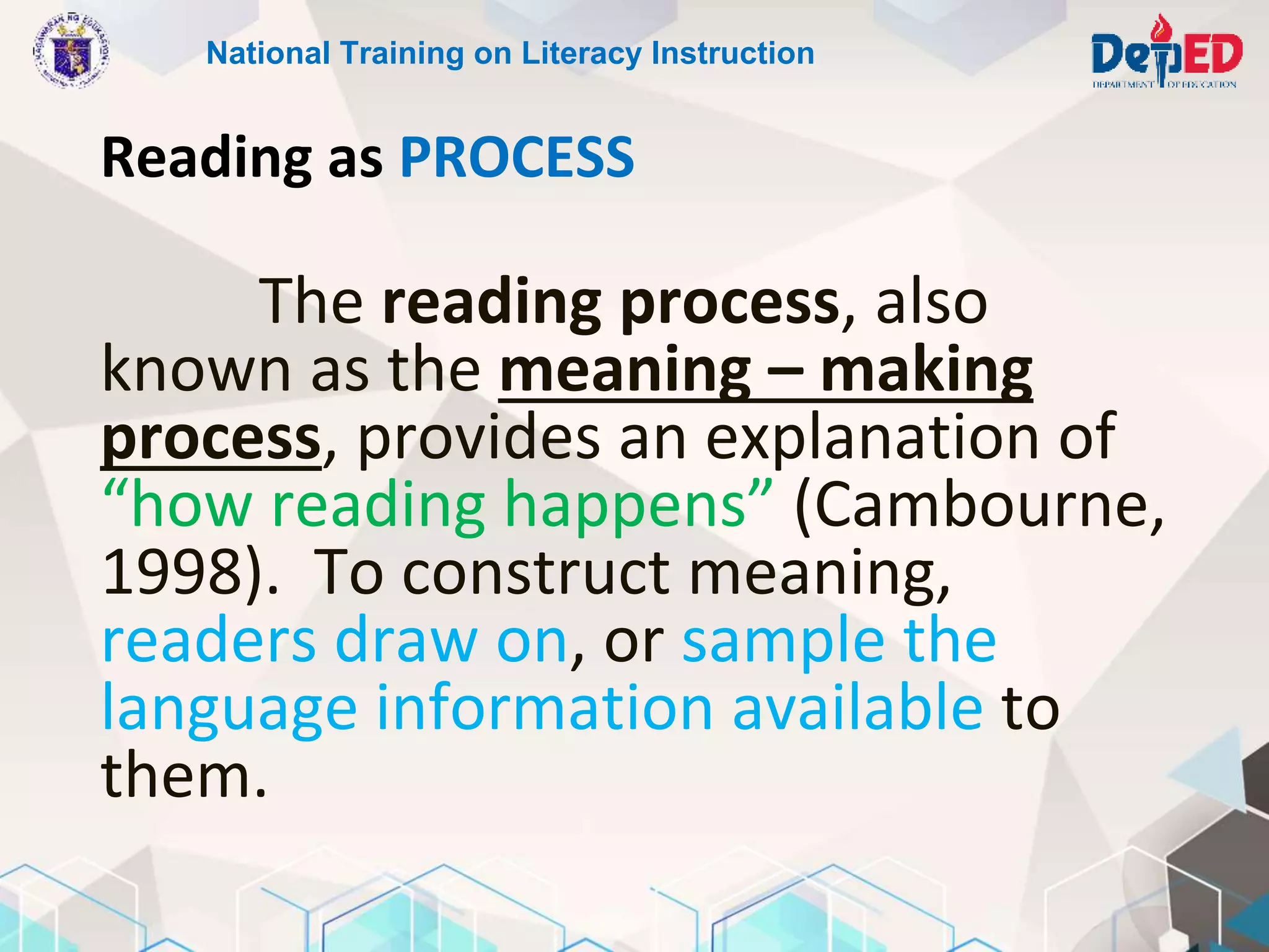 Reading as PROCESS
National Training on Literacy Instruction
The reading process, also
known as the meaning – making
process, provides an explanation of
“how reading happens” (Cambourne,
1998). To construct meaning,
readers draw on, or sample the
language information available to
them.
 