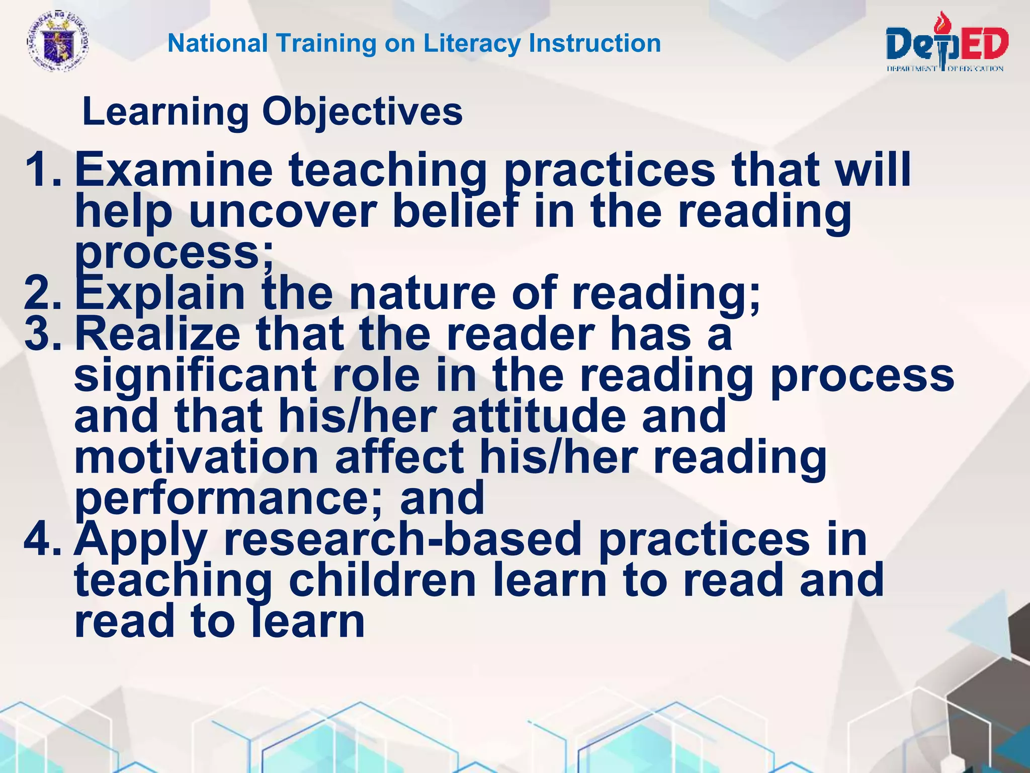 Learning Objectives
1. Examine teaching practices that will
help uncover belief in the reading
process;
2. Explain the nature of reading;
3. Realize that the reader has a
significant role in the reading process
and that his/her attitude and
motivation affect his/her reading
performance; and
4. Apply research-based practices in
teaching children learn to read and
read to learn
National Training on Literacy Instruction
 