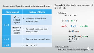 Remember: Equation must be in standard form Example 3: What is the nature of roots of
h2 = 16 – 3h
Solution:
h2 = 16 – 3h
h2 + 3h – 16 = 0
a = 1, b = 3, c = –16
d = b2 – 4ac
d = (3)2 – 4(1)(–16)
d = 9 + 64
d = 73
Nature of Roots:
Two real, irrational and unequal roots
discriminant Nature of Roots
d > 0
d is a
perfect
square
• Two real, rational and
unequal roots
d is not a
perfect
square
• Two real, irrational and
unequal roots
d = 0 • One real and rational root.
d < 0 • No real root
 