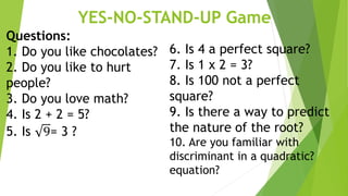 YES-NO-STAND-UP Game
Questions:
1. Do you like chocolates?
2. Do you like to hurt
people?
3. Do you love math?
4. Is 2 + 2 = 5?
5. Is 9= 3 ?
6. Is 4 a perfect square?
7. Is 1 x 2 = 3?
8. Is 100 not a perfect
square?
9. Is there a way to predict
the nature of the root?
10. Are you familiar with
discriminant in a quadratic?
equation?
 