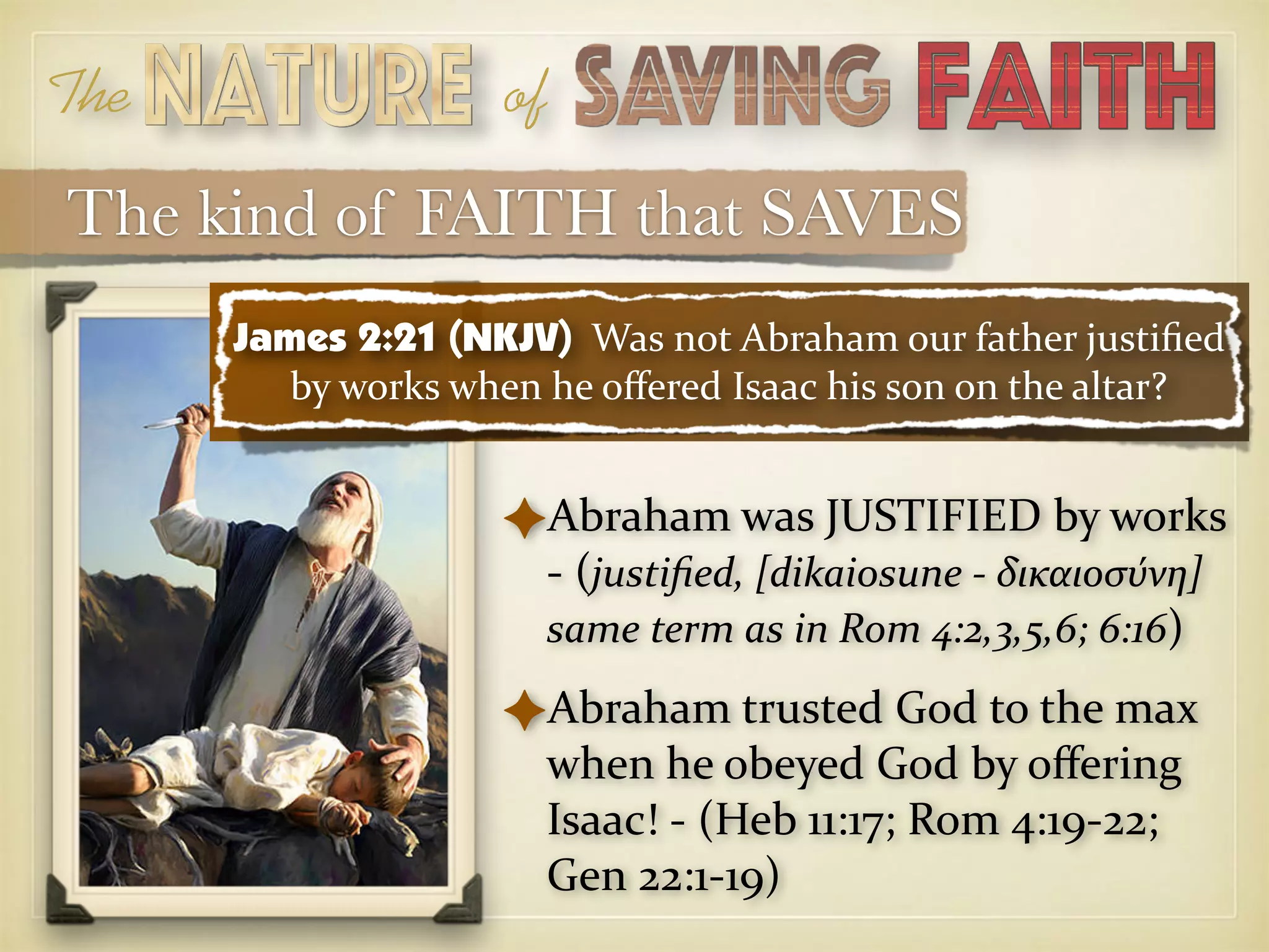 The of
The kind of FAITH that SAVES
✦Abraham was JUSTIFIED by works
- (justiﬁed, [dikaiosune - δικαιοσυ8νη]
same term as in Rom 4:2,3,5,6; 6:16)
✦Abraham trusted God to the max
when he obeyed God by oﬀering
Isaac! - (Heb 11:17; Rom 4:19-22;
Gen 22:1-19)
James 2:21 (NKJV) Was not Abraham our father justiﬁed
by works when he oﬀered Isaac his son on the altar?
 