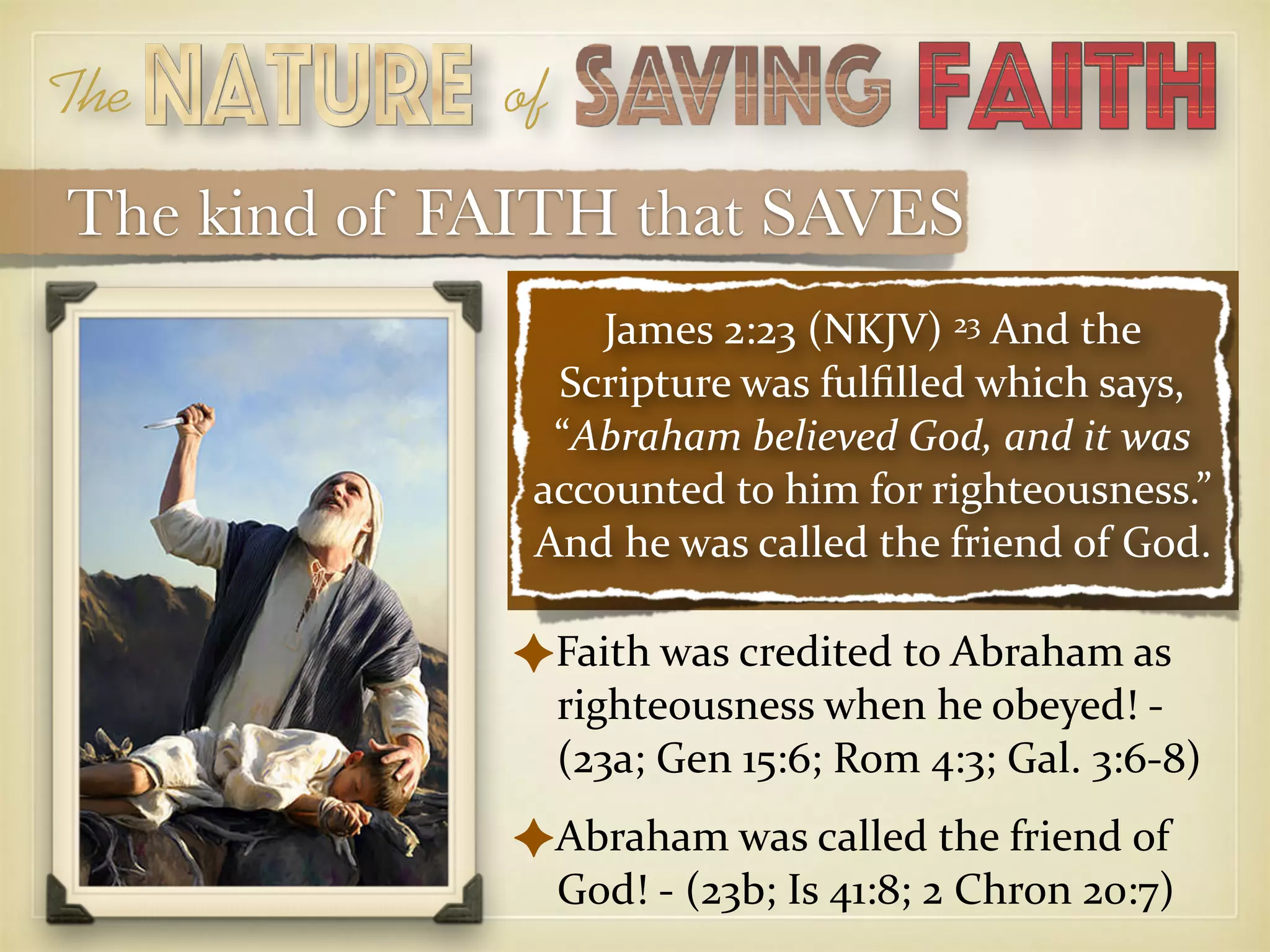 The of
James 2:23 (NKJV) 23 And the
Scripture was fulﬁlled which says,
“Abraham believed God, and it was
accounted to him for righteousness.”
And he was called the friend of God.
✦Faith was credited to Abraham as
righteousness when he obeyed! -
(23a; Gen 15:6; Rom 4:3; Gal. 3:6-8)
✦Abraham was called the friend of
God! - (23b; Is 41:8; 2 Chron 20:7)
The kind of FAITH that SAVES
 
