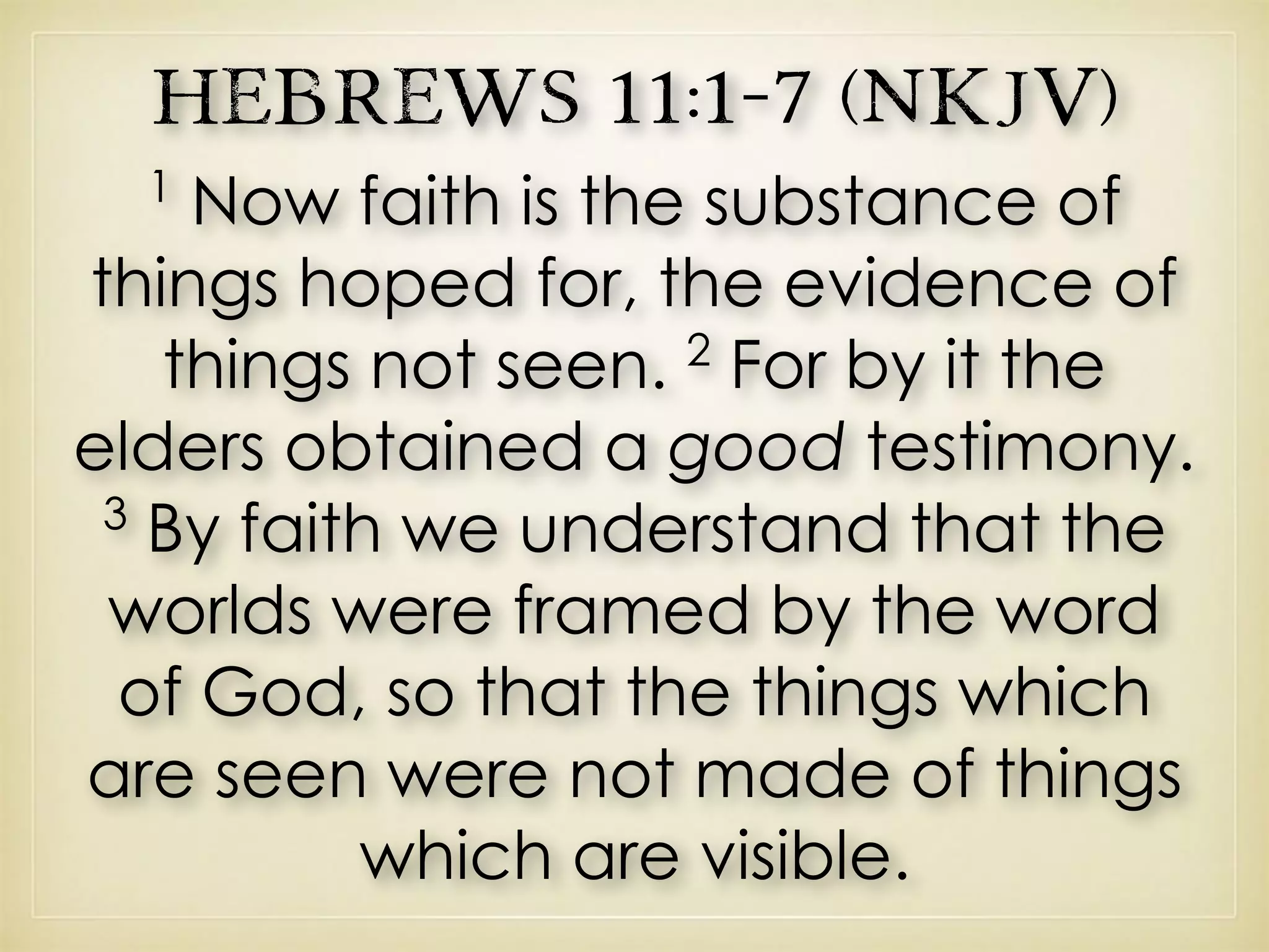 Hebrews 11:1–7 (NKJV)
1
Now faith is the substance of
things hoped for, the evidence of
things not seen. 2
For by it the
elders obtained a good testimony.
3
By faith we understand that the
worlds were framed by the word
of God, so that the things which
are seen were not made of things
which are visible.
 