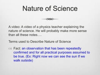 Nature of Science

A video: A video of a physics teacher explaining the
nature of science. He will probably make more sense
than all these notes….

Terms used to Describe Nature of Science

 Fact: an observation that has been repeatedly
  confirmed and for all practical purposes assumed to
  be true. (Ex: Right now we can see the sun If we
  walk outside)
 