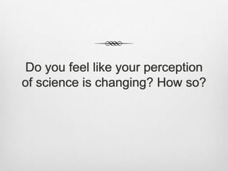 Do you feel like your perception
of science is changing? How so?
 