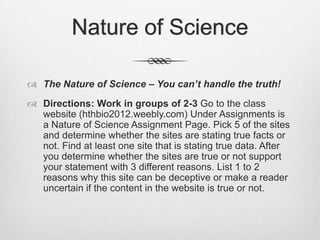 Nature of Science

 The Nature of Science – You can’t handle the truth!
 Directions: Work in groups of 2-3 Go to the class
  website (hthbio2012.weebly.com) Under Assignments is
  a Nature of Science Assignment Page. Pick 5 of the sites
  and determine whether the sites are stating true facts or
  not. Find at least one site that is stating true data. After
  you determine whether the sites are true or not support
  your statement with 3 different reasons. List 1 to 2
  reasons why this site can be deceptive or make a reader
  uncertain if the content in the website is true or not.
 