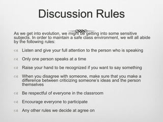 Discussion Rules
As we get into evolution, we might be getting into some sensitive
subjects. In order to maintain a safe class environment, we will all abide
by the following rules:

 Listen and give your full attention to the person who is speaking

 Only one person speaks at a time

 Raise your hand to be recognized if you want to say something

 When you disagree with someone, make sure that you make a
  difference between criticizing someone‟s ideas and the person
  themselves

 Be respectful of everyone in the classroom

 Encourage everyone to participate

 Any other rules we decide at agree on
 