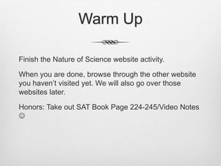 Warm Up

Finish the Nature of Science website activity.

When you are done, browse through the other website
you haven‟t visited yet. We will also go over those
websites later.

Honors: Take out SAT Book Page 224-245/Video Notes

 