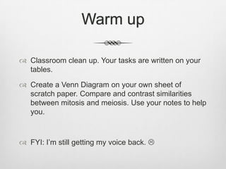 Warm up

 Classroom clean up. Your tasks are written on your
  tables.

 Create a Venn Diagram on your own sheet of
  scratch paper. Compare and contrast similarities
  between mitosis and meiosis. Use your notes to help
  you.



 FYI: I‟m still getting my voice back. 
 
