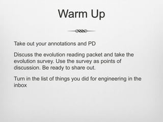 Warm Up

Take out your annotations and PD

Discuss the evolution reading packet and take the
evolution survey. Use the survey as points of
discussion. Be ready to share out.

Turn in the list of things you did for engineering in the
inbox
 