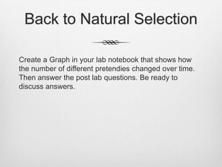 Back to Natural Selection

Create a Graph in your lab notebook that shows how
the number of different pretendies changed over time.
Then answer the post lab questions. Be ready to
discuss answers.
 