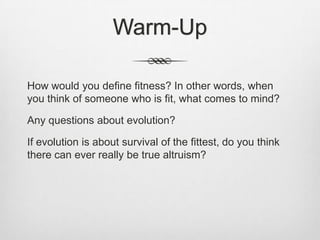 Warm-Up

How would you define fitness? In other words, when
you think of someone who is fit, what comes to mind?

Any questions about evolution?

If evolution is about survival of the fittest, do you think
there can ever really be true altruism?
 