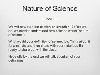 Nature of Science

We will now start our section on evolution. Before we
do, we need to understand how science works (nature
of science).

What would your definition of science be. Think about it
for a minute and then share with your neighbor. Be
ready to share out with the class.

Hopefully by the end we will talk about all of your
definitions.
 