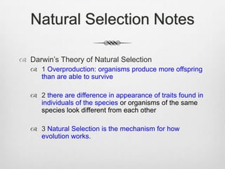 Natural Selection Notes

 Darwin‟s Theory of Natural Selection
    1 Overproduction: organisms produce more offspring
     than are able to survive

    2 there are difference in appearance of traits found in
     individuals of the species or organisms of the same
     species look different from each other

    3 Natural Selection is the mechanism for how
     evolution works.
 