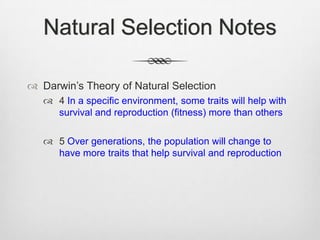 Natural Selection Notes

 Darwin‟s Theory of Natural Selection
    4 In a specific environment, some traits will help with
     survival and reproduction (fitness) more than others

    5 Over generations, the population will change to
     have more traits that help survival and reproduction
 