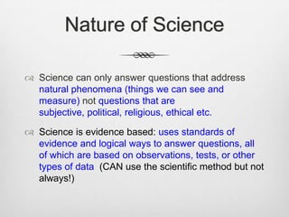 Nature of Science

 Science can only answer questions that address
  natural phenomena (things we can see and
  measure) not questions that are
  subjective, political, religious, ethical etc.

 Science is evidence based: uses standards of
  evidence and logical ways to answer questions, all
  of which are based on observations, tests, or other
  types of data (CAN use the scientific method but not
  always!)
 
