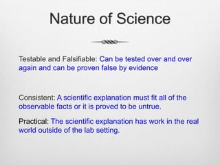 Nature of Science

Testable and Falsifiable: Can be tested over and over
again and can be proven false by evidence



Consistent: A scientific explanation must fit all of the
observable facts or it is proved to be untrue.

Practical: The scientific explanation has work in the real
world outside of the lab setting.
 