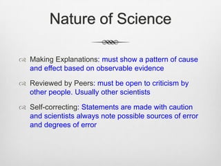 Nature of Science

 Making Explanations: must show a pattern of cause
  and effect based on observable evidence

 Reviewed by Peers: must be open to criticism by
  other people. Usually other scientists

 Self-correcting: Statements are made with caution
  and scientists always note possible sources of error
  and degrees of error
 