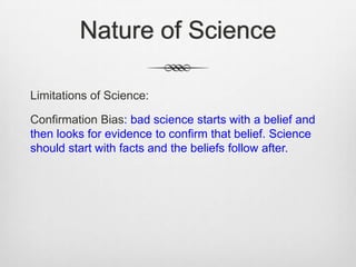 Nature of Science

Limitations of Science:

Confirmation Bias: bad science starts with a belief and
then looks for evidence to confirm that belief. Science
should start with facts and the beliefs follow after.
 