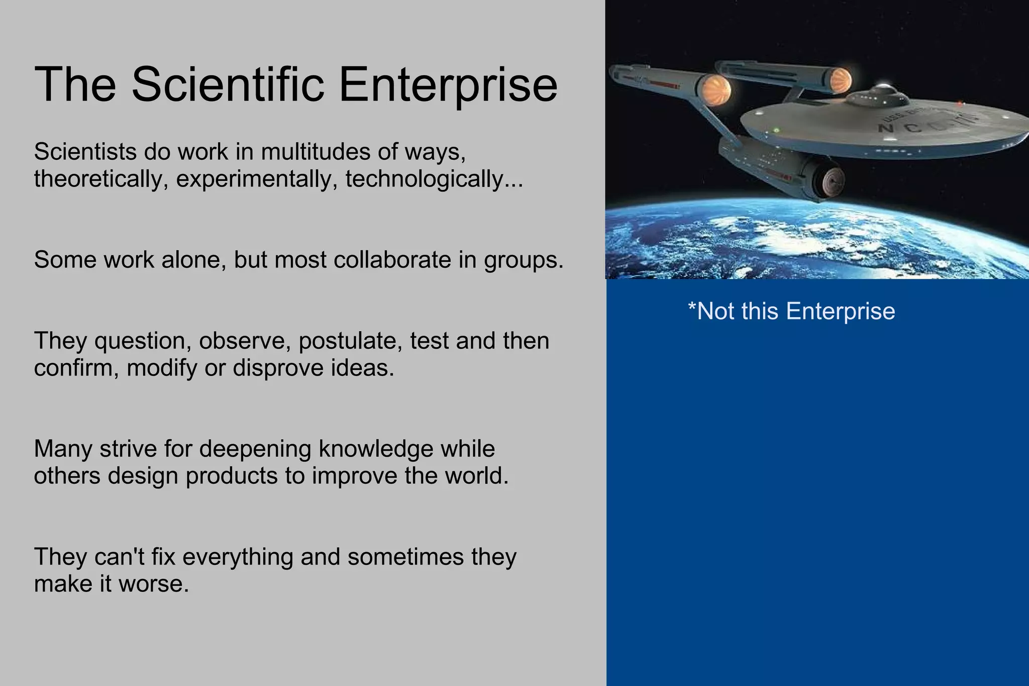 The Scientific Enterprise Scientists do work in multitudes of ways, theoretically, experimentally, technologically... Some work alone, but most collaborate in groups. They question, observe, postulate, test and then confirm, modify or disprove ideas. Many strive for deepening knowledge while others design products to improve the world. They can't fix everything and sometimes they make it worse. *Not this Enterprise 