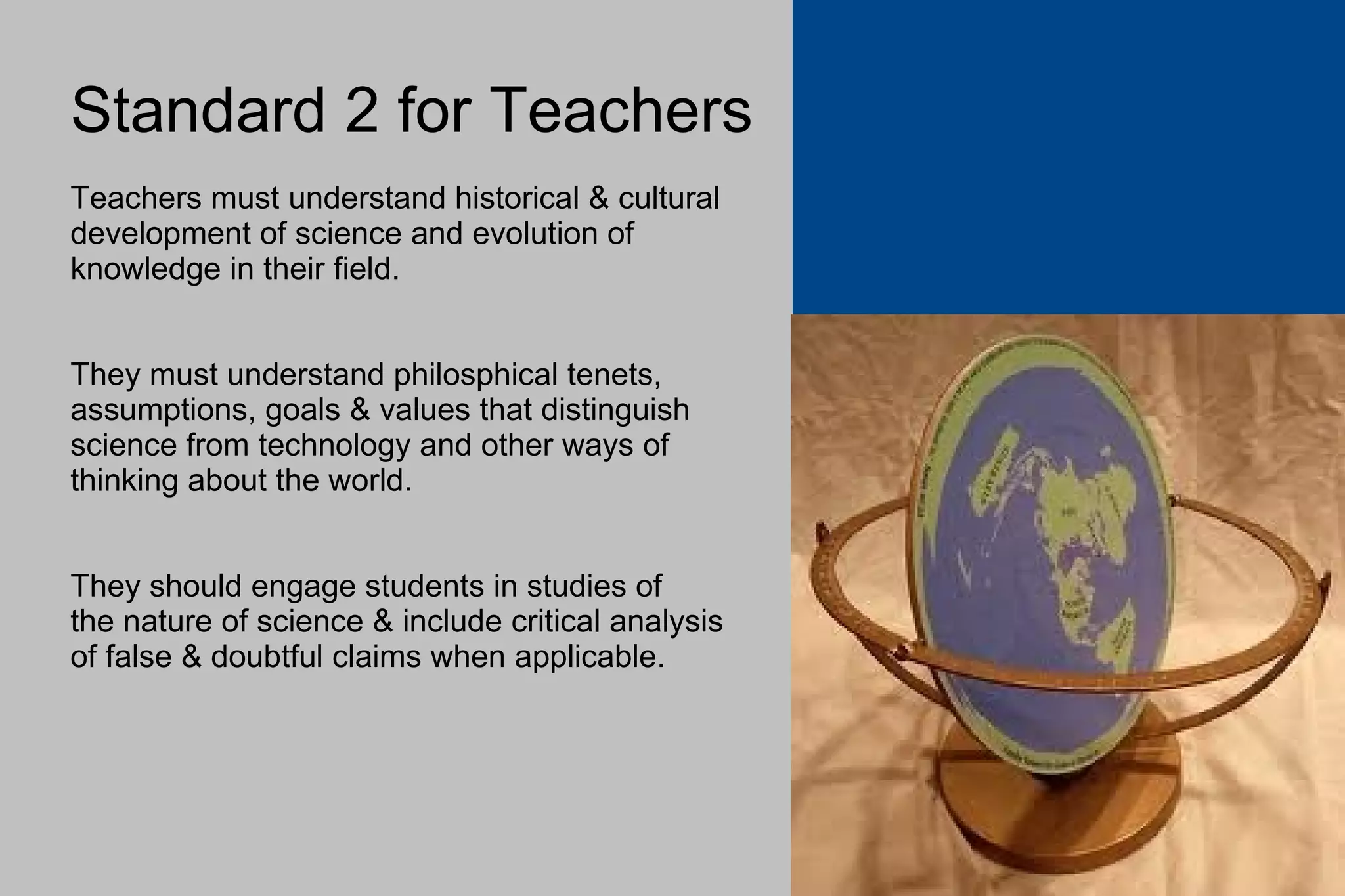Standard 2 for Teachers Teachers must understand historical & cultural development of science and evolution of  knowledge in their field. They must understand philosphical tenets,  assumptions, goals & values that distinguish  science from technology and other ways of thinking about the world. They should engage students in studies of the nature of science & include critical analysis of false & doubtful claims when applicable. 