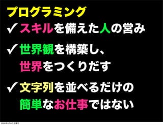 プログラミング
   ✓ スキルを備えた人の営み
   ✓ 世界観を構築し、
               世界をつくりだす
   ✓ 文字列を並べるだけの
               簡単なお仕事ではない
2009年8月8日土曜日
 