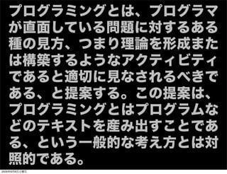 プログラミングとは、プログラマ
   が直面している問題に対するある
   種の見方、つまり理論を形成また
   は構築するようなアクティビティ
   であると適切に見なされるべきで
   ある、と提案する。この提案は、
   プログラミングとはプログラムな
   どのテキストを産み出すことであ
   る、という一般的な考え方とは対
   照的である。
2009年8月8日土曜日
 