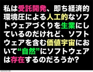 私は受託開発、即ち経済的
   環境圧による人工的なソフ
   トウェアづくりを生業にし
   ているのだけれど、ソフト
   ウェアを含む価値宇宙にお
   いて 自然 にソフトウェア
   は存在するのだろうか?
2009年8月8日土曜日
 