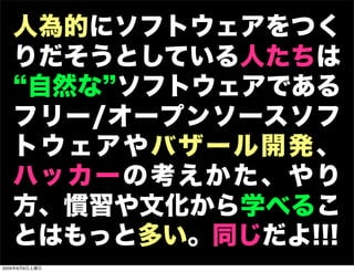 人為的にソフトウェアをつく
   りだそうとしている人たちは
    自然な ソフトウェアである
   フリー/オープンソースソフ
   トウェアやバザール開発、
   ハッ カ ー の 考 え か た 、 や り
   方、慣習や文化から学べるこ
   とはもっと多い。同じだよ!!!
2009年8月8日土曜日
 