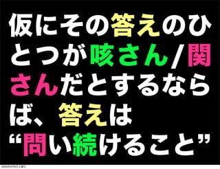 仮にその答えのひ
   とつが咳さん/関
   さんだとするなら
   ば、答えは
    問い続けること
2009年8月8日土曜日
 