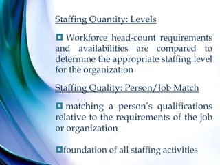 Staffing Quantity: Levels
 Workforce head-count requirements
and availabilities are compared to
determine the appropriate staffing level
for the organization
Staffing Quality: Person/Job Match
 matching a person’s qualifications
relative to the requirements of the job
or organization
foundation of all staffing activities
 