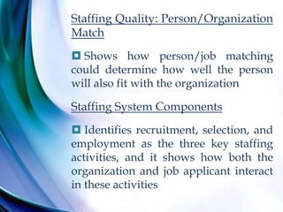 Staffing Quality: Person/Organization
Match
 Shows how person/job matching
could determine how well the person
will also fit with the organization
Staffing System Components
 Identifies recruitment, selection, and
employment as the three key staffing
activities, and it shows how both the
organization and job applicant interact
in these activities
 