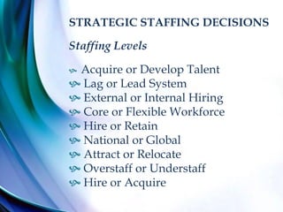 STRATEGIC STAFFING DECISIONS
Staffing Levels
 Acquire or Develop Talent
 Lag or Lead System
 External or Internal Hiring
 Core or Flexible Workforce
 Hire or Retain
 National or Global
 Attract or Relocate
 Overstaff or Understaff
 Hire or Acquire
 