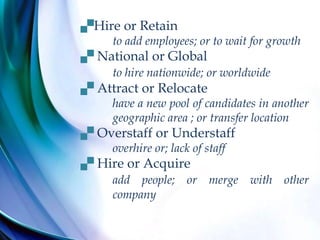Hire or Retain
to add employees; or to wait for growth
 National or Global
to hire nationwide; or worldwide
 Attract or Relocate
have a new pool of candidates in another
geographic area ; or transfer location
 Overstaff or Understaff
overhire or; lack of staff
 Hire or Acquire
add people; or merge with other
company
 