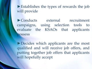 ►Establishes the types of rewards the job
will provide
►Conducts external recruitment
campaigns, using selection tools to
evaluate the KSAOs that applicants
possess
►Decides which applicants are the most
qualified and will receive job offers, and
putting together job offers that applicants
will hopefully accept
 
