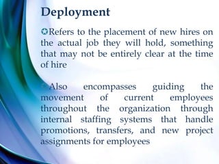Deployment
Refers to the placement of new hires on
the actual job they will hold, something
that may not be entirely clear at the time
of hire
Also encompasses guiding the
movement of current employees
throughout the organization through
internal staffing systems that handle
promotions, transfers, and new project
assignments for employees
 