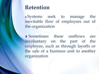 Retention
 Systems seek to manage the
inevitable flow of employees out of
the organization
 Sometimes these outflows are
involuntary on the part of the
employee, such as through layoffs or
the sale of a business unit to another
organization
 