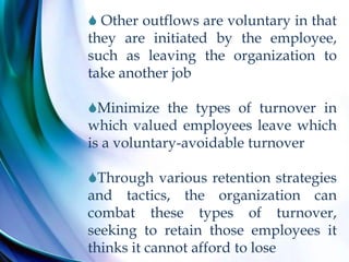  Other outflows are voluntary in that
they are initiated by the employee,
such as leaving the organization to
take another job
Minimize the types of turnover in
which valued employees leave which
is a voluntary-avoidable turnover
Through various retention strategies
and tactics, the organization can
combat these types of turnover,
seeking to retain those employees it
thinks it cannot afford to lose
 